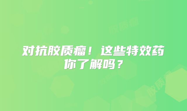 对抗胶质瘤！这些特效药你了解吗？