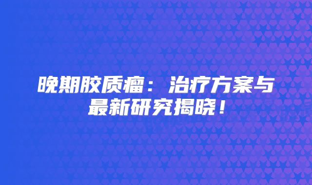 晚期胶质瘤：治疗方案与最新研究揭晓！