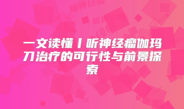 一文读懂丨听神经瘤伽玛刀治疗的可行性与前景探索