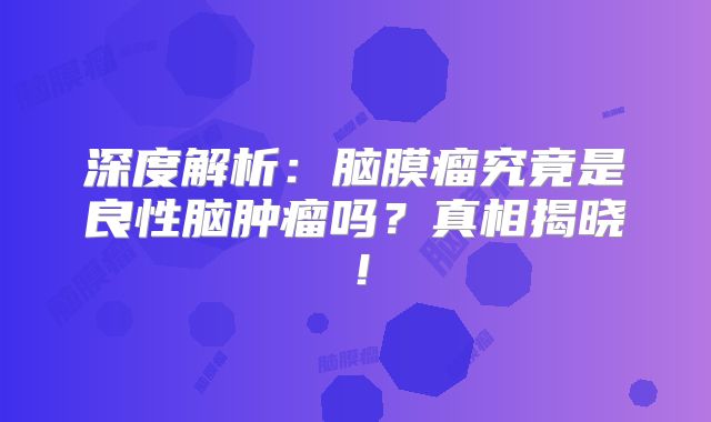 深度解析：脑膜瘤究竟是良性脑肿瘤吗？真相揭晓！