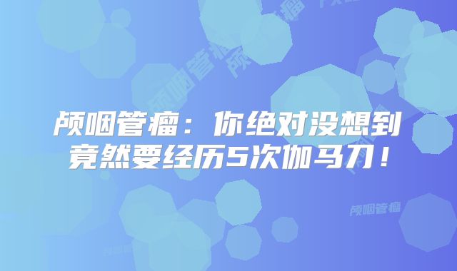 颅咽管瘤：你绝对没想到竟然要经历5次伽马刀！