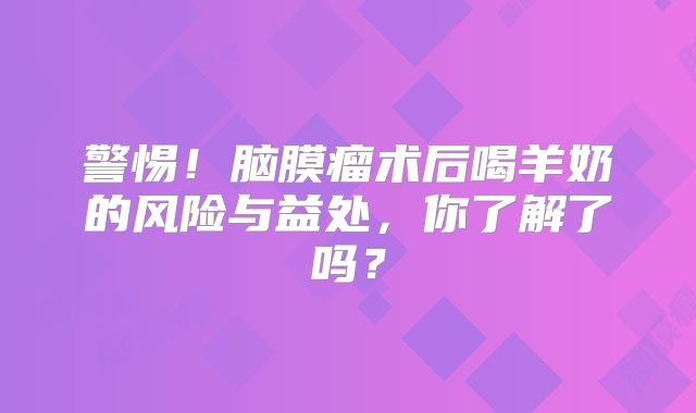 警惕！脑膜瘤术后喝羊奶的风险与益处，你了解了吗？