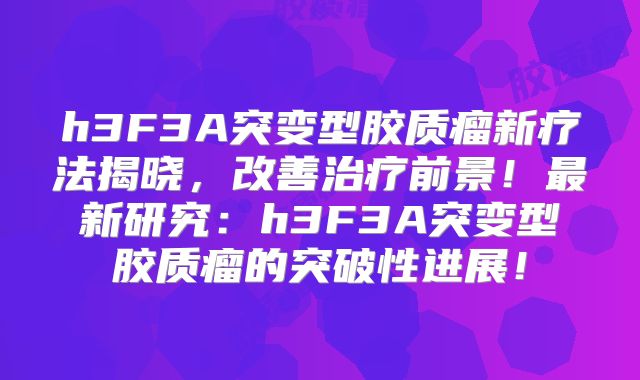 h3F3A突变型胶质瘤新疗法揭晓，改善治疗前景！最新研究：h3F3A突变型胶质瘤的突破性进展！