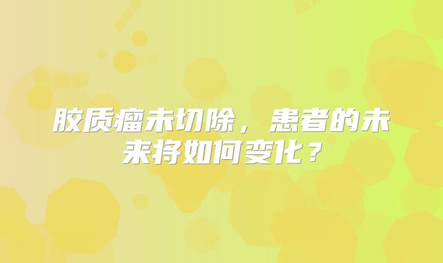 胶质瘤未切除，患者的未来将如何变化？