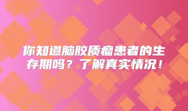 你知道脑胶质瘤患者的生存期吗？了解真实情况！