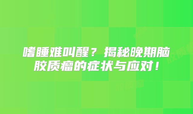 嗜睡难叫醒？揭秘晚期脑胶质瘤的症状与应对！