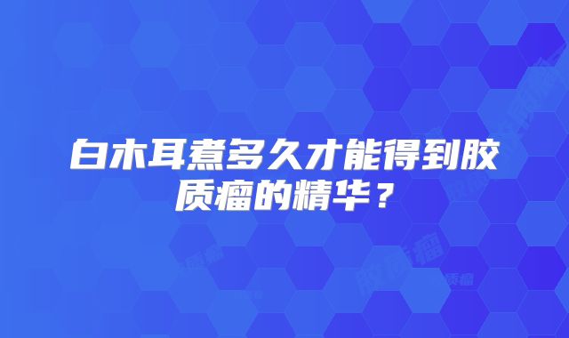 白木耳煮多久才能得到胶质瘤的精华？