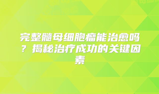 完整髓母细胞瘤能治愈吗？揭秘治疗成功的关键因素