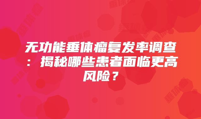 无功能垂体瘤复发率调查：揭秘哪些患者面临更高风险？