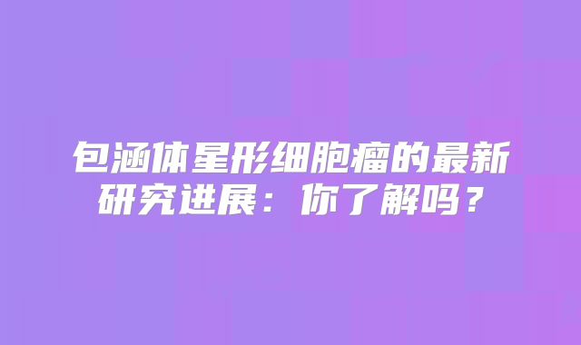 包涵体星形细胞瘤的最新研究进展：你了解吗？
