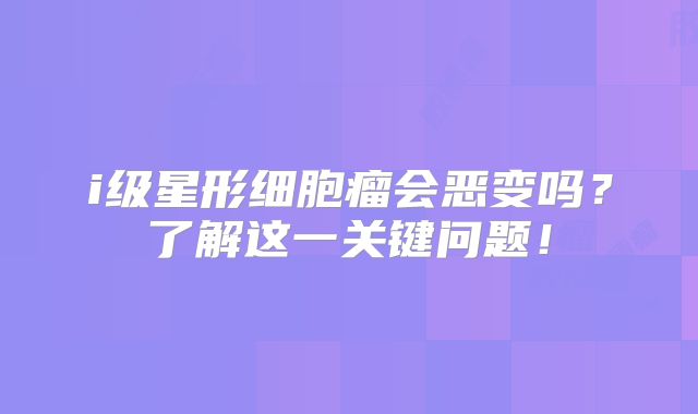 i级星形细胞瘤会恶变吗？了解这一关键问题！