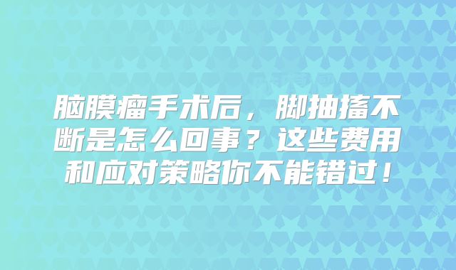 脑膜瘤手术后，脚抽搐不断是怎么回事？这些费用和应对策略你不能错过！
