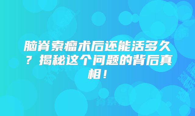 脑脊索瘤术后还能活多久？揭秘这个问题的背后真相！