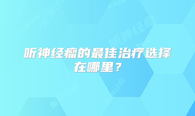 听神经瘤的最佳治疗选择在哪里？