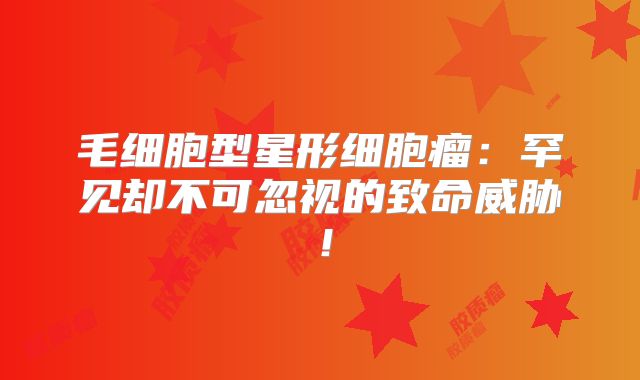 毛细胞型星形细胞瘤：罕见却不可忽视的致命威胁！