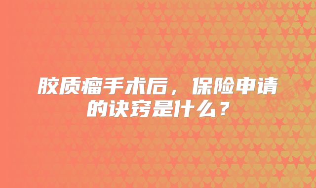 胶质瘤手术后，保险申请的诀窍是什么？