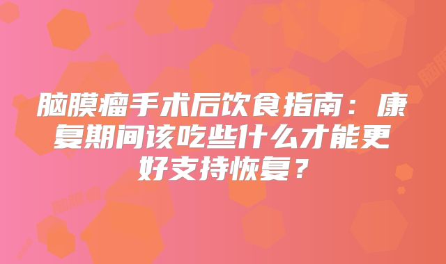 脑膜瘤手术后饮食指南：康复期间该吃些什么才能更好支持恢复？