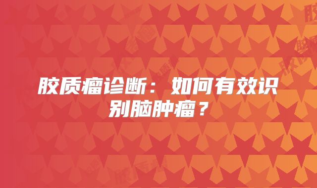 胶质瘤诊断：如何有效识别脑肿瘤？