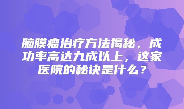 脑膜瘤治疗方法揭秘，成功率高达九成以上，这家医院的秘诀是什么？