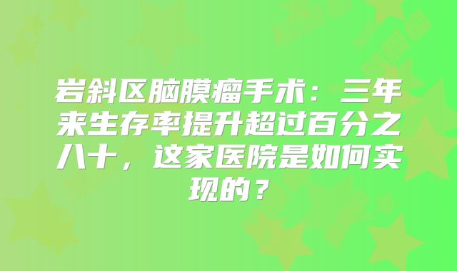 岩斜区脑膜瘤手术：三年来生存率提升超过百分之八十，这家医院是如何实现的？