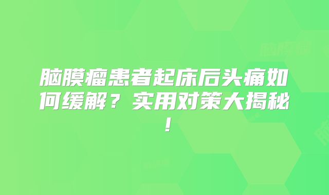 脑膜瘤患者起床后头痛如何缓解？实用对策大揭秘！