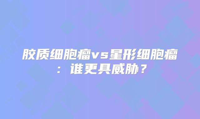 胶质细胞瘤vs星形细胞瘤：谁更具威胁？