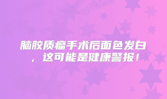 脑胶质瘤手术后面色发白，这可能是健康警报！