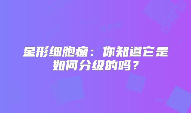 星形细胞瘤：你知道它是如何分级的吗？