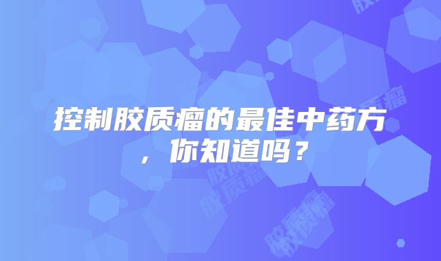 控制胶质瘤的最佳中药方，你知道吗？