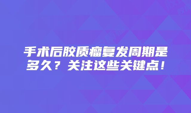 手术后胶质瘤复发周期是多久？关注这些关键点！