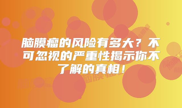 脑膜瘤的风险有多大？不可忽视的严重性揭示你不了解的真相！