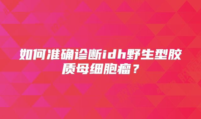 如何准确诊断idh野生型胶质母细胞瘤？