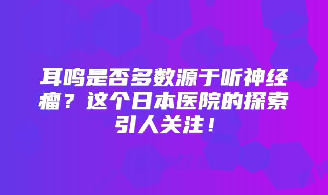 耳鸣是否多数源于听神经瘤？这个日本医院的探索引人关注！