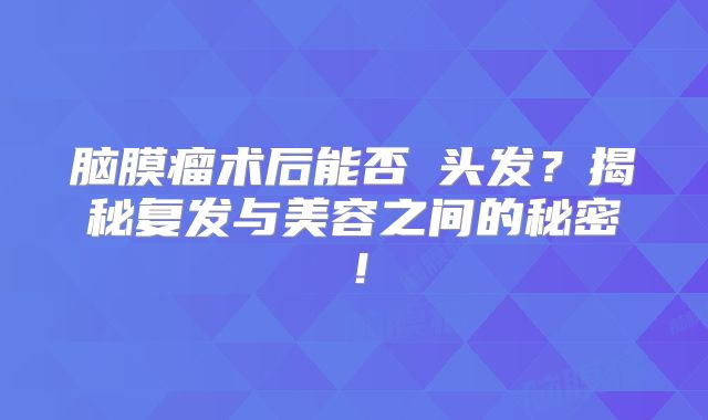 脑膜瘤术后能否焗头发？揭秘复发与美容之间的秘密！