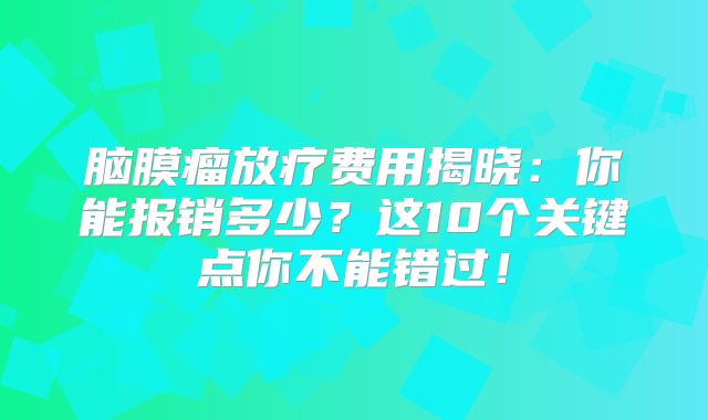 脑膜瘤放疗费用揭晓：你能报销多少？这10个关键点你不能错过！