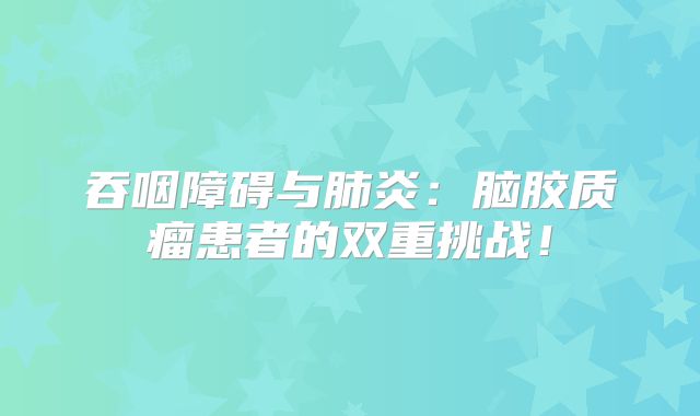 吞咽障碍与肺炎：脑胶质瘤患者的双重挑战！