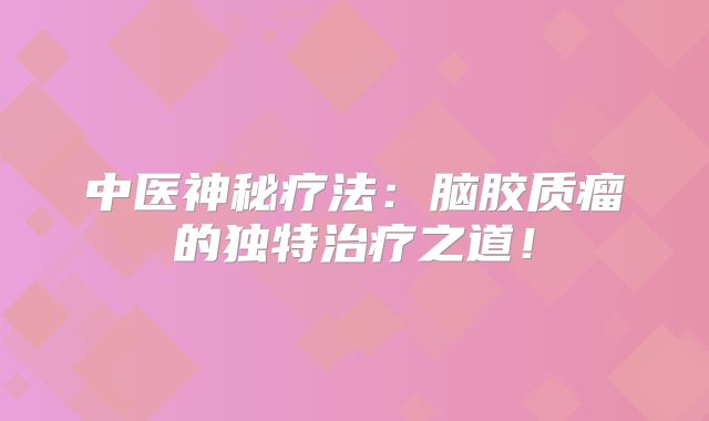 中医神秘疗法：脑胶质瘤的独特治疗之道！