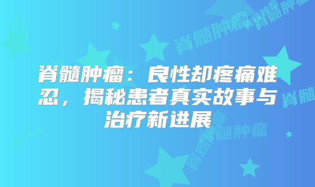 脊髓肿瘤：良性却疼痛难忍，揭秘患者真实故事与治疗新进展