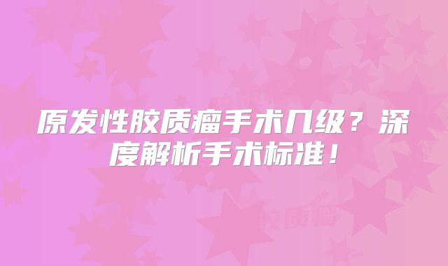 原发性胶质瘤手术几级？深度解析手术标准！