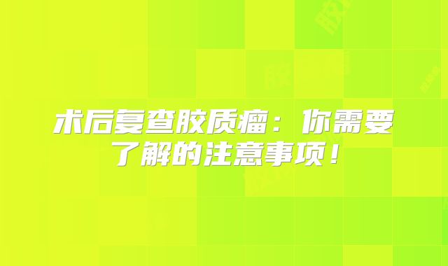 术后复查胶质瘤：你需要了解的注意事项！
