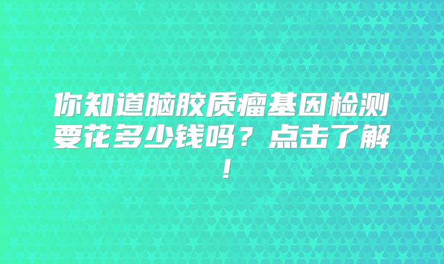 你知道脑胶质瘤基因检测要花多少钱吗？点击了解！