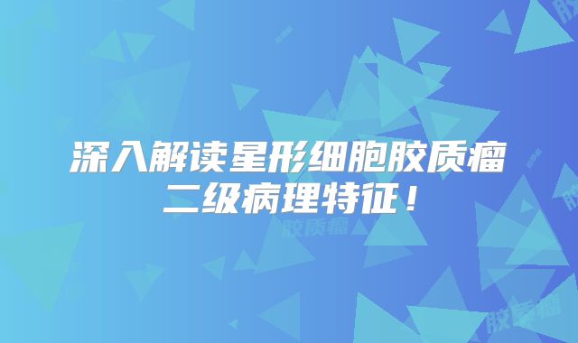 深入解读星形细胞胶质瘤二级病理特征！