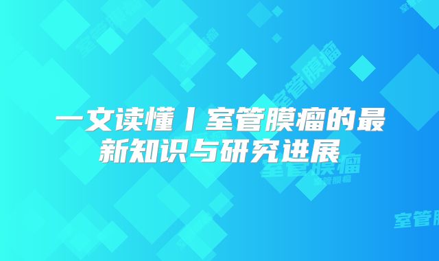 一文读懂丨室管膜瘤的最新知识与研究进展
