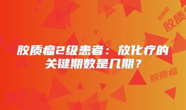 胶质瘤2级患者：放化疗的关键期数是几期？