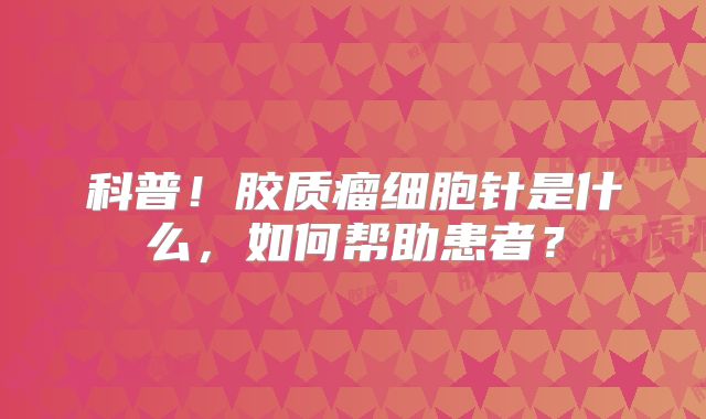 科普！胶质瘤细胞针是什么，如何帮助患者？