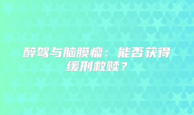 醉驾与脑膜瘤：能否获得缓刑救赎？