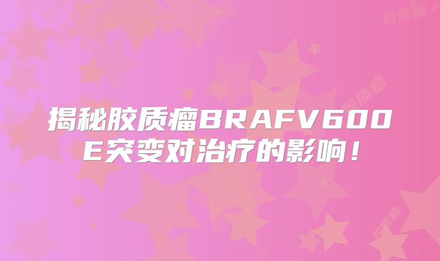 揭秘胶质瘤BRAFV600E突变对治疗的影响！
