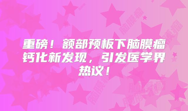 重磅！额部预板下脑膜瘤钙化新发现，引发医学界热议！