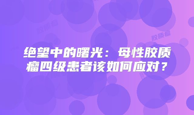 绝望中的曙光：母性胶质瘤四级患者该如何应对？