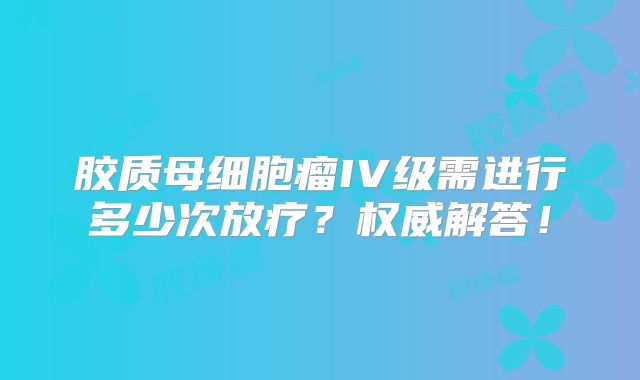 胶质母细胞瘤IV级需进行多少次放疗？权威解答！